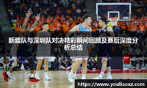 哈哈体育新疆队与深圳队对决精彩瞬间回顾及赛后深度分析总结